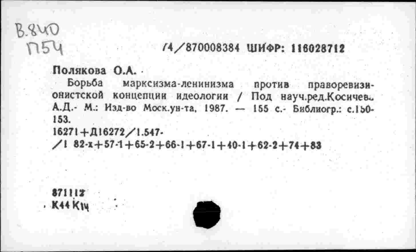 ﻿ПЕГЦ	74/870008384 ШИФР: 116028712
Полякова О.А.
Борьба марксизма-ленинизма против праворевизионистской концепции идеологии / Под науч.ред.Косичев«. А.Д.- М.: Изд-во Моск.ун-та, 1987. — 155 с.- Библиогр.: с. 150-153.
16271+Д 16272/1.547-
/1 82-Х+57-1+65-2+66-I+67-I+40-I + 62-2+74+83
871IU
• К44К|ч